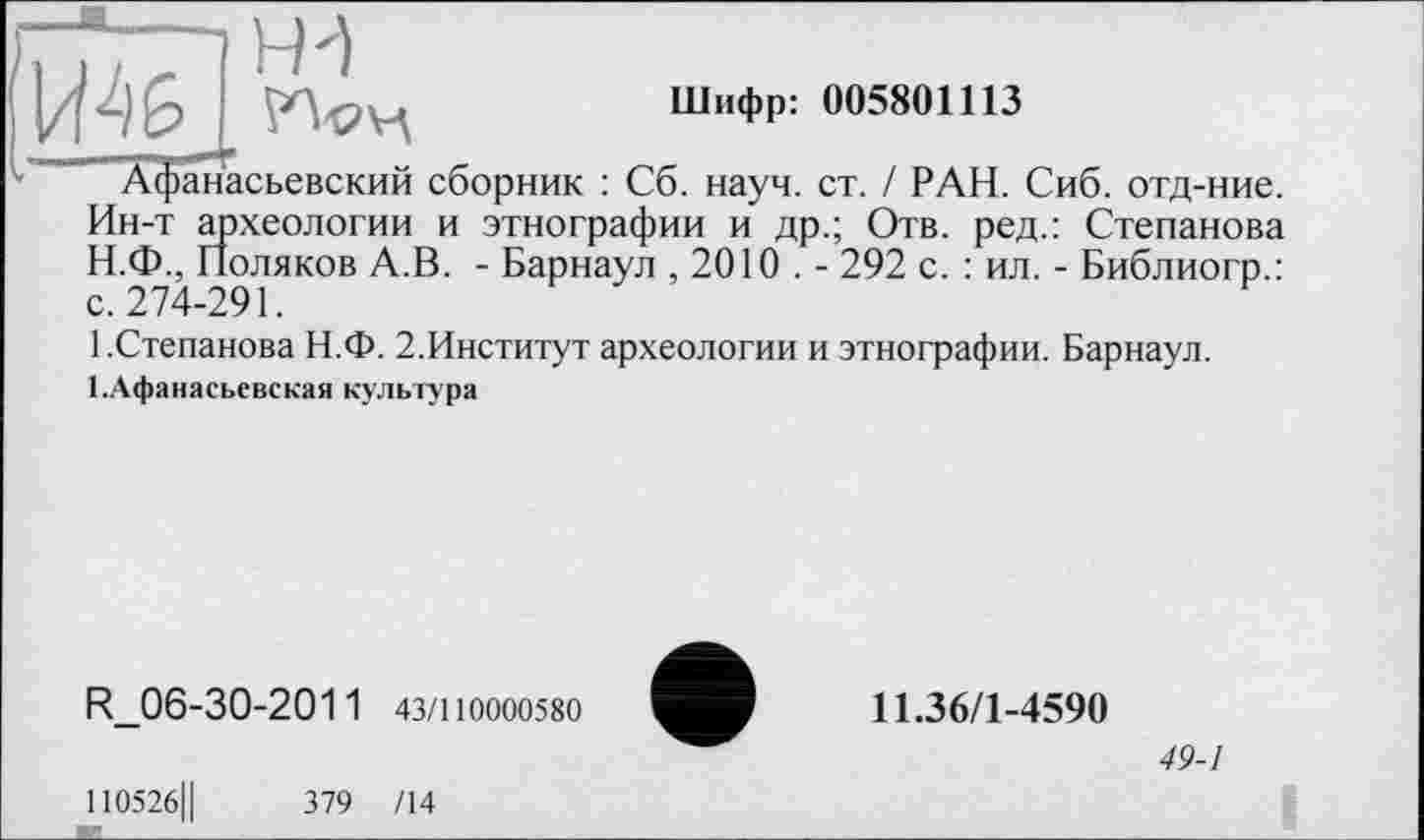 ﻿Шифр: 005801113
Афанасьевский сборник : Сб. науч. ст. / РАН. Сиб. отд-ние. Ин-т археологии и этнографии и др.; Отв. ред.: Степанова
H.	Ф., Поляков А.В. - Барнаул , 2010 . - 292 с. : ил. - Библиогр.: с. 274-291.
I.	Степанова Н.Ф. 2.Институт археологии и этнографии. Барнаул. І.Афанасьевская культура
R_06-30-2011 43/110000580
110526Ц	379 /14
11.36/1-4590
49-1